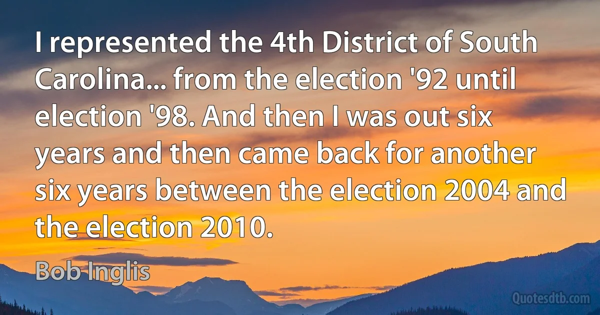 I represented the 4th District of South Carolina... from the election '92 until election '98. And then I was out six years and then came back for another six years between the election 2004 and the election 2010. (Bob Inglis)