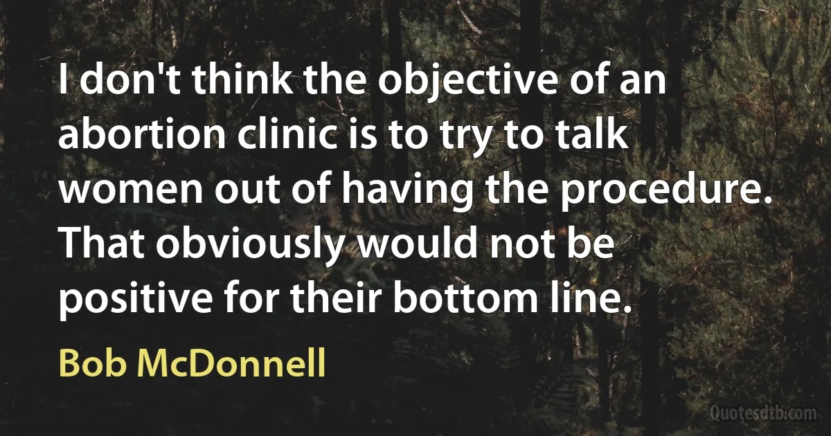 I don't think the objective of an abortion clinic is to try to talk women out of having the procedure. That obviously would not be positive for their bottom line. (Bob McDonnell)