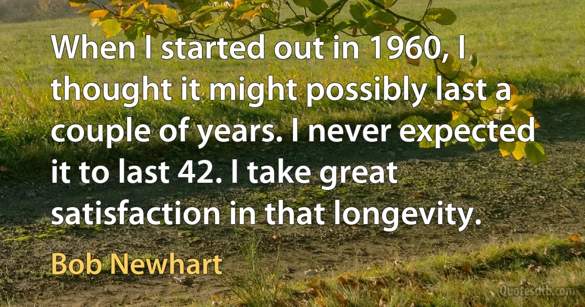 When I started out in 1960, I thought it might possibly last a couple of years. I never expected it to last 42. I take great satisfaction in that longevity. (Bob Newhart)