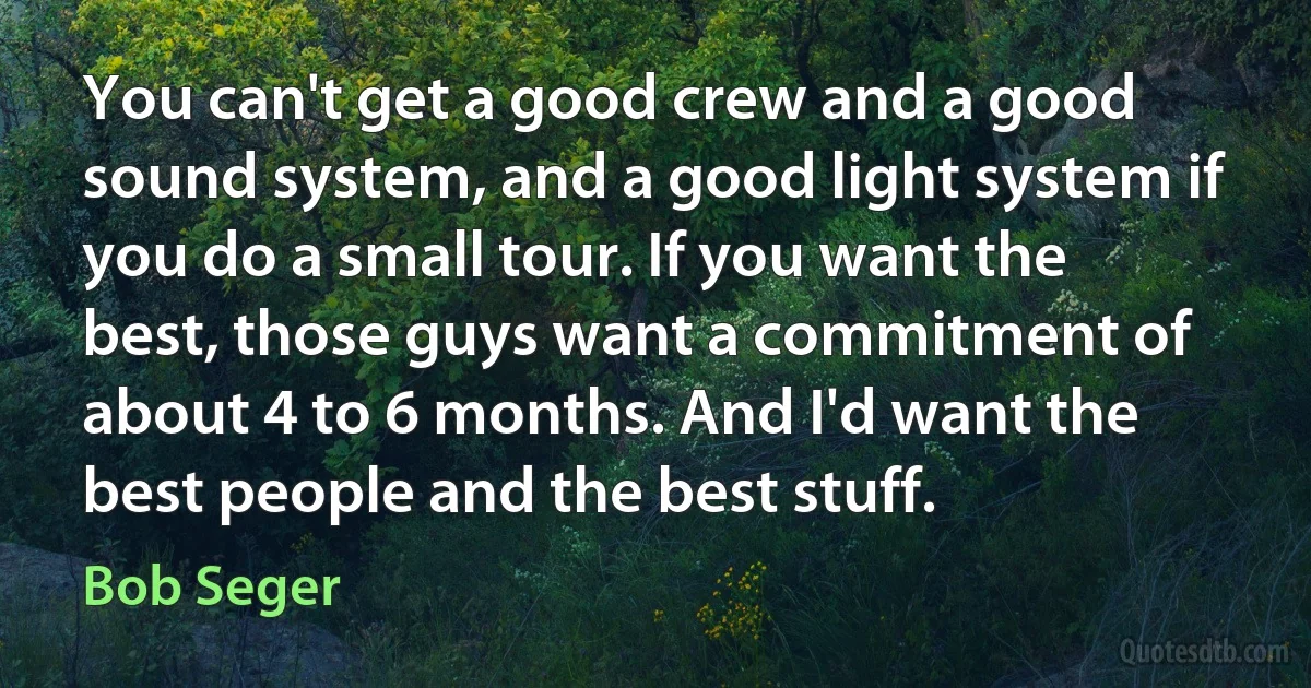 You can't get a good crew and a good sound system, and a good light system if you do a small tour. If you want the best, those guys want a commitment of about 4 to 6 months. And I'd want the best people and the best stuff. (Bob Seger)