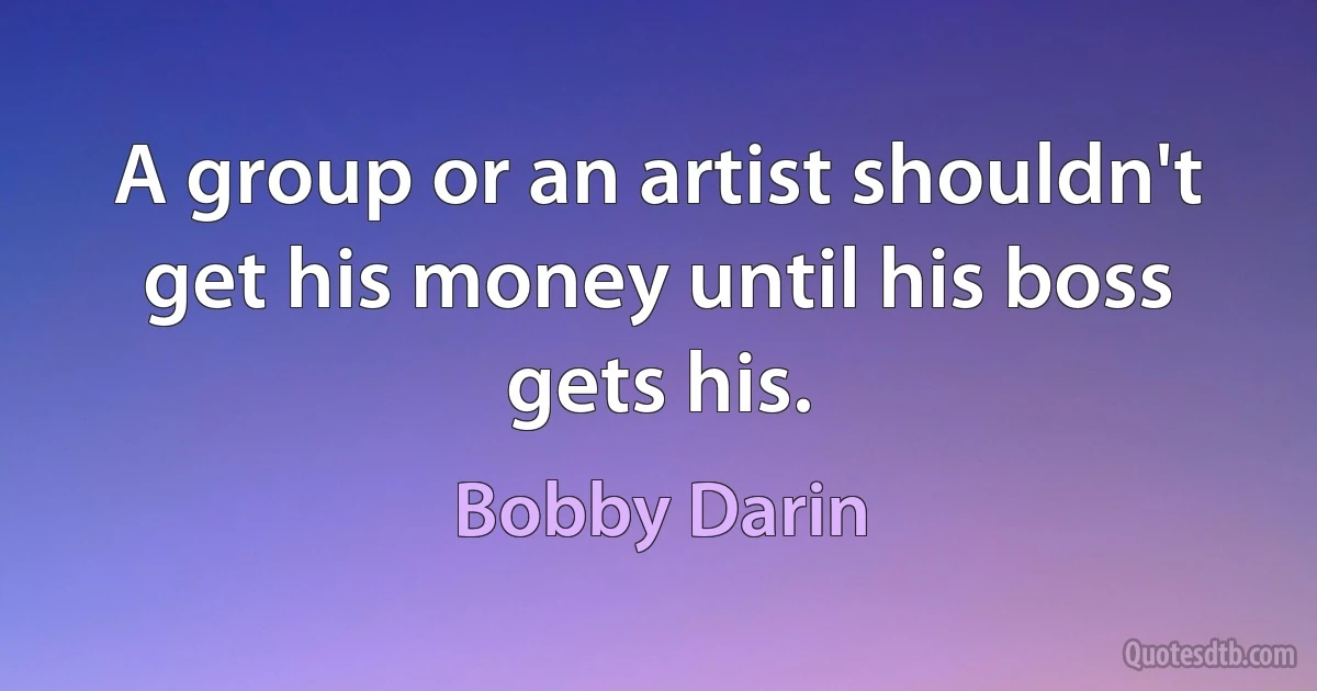 A group or an artist shouldn't get his money until his boss gets his. (Bobby Darin)