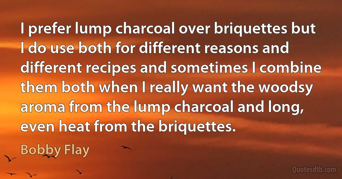 I prefer lump charcoal over briquettes but I do use both for different reasons and different recipes and sometimes I combine them both when I really want the woodsy aroma from the lump charcoal and long, even heat from the briquettes. (Bobby Flay)