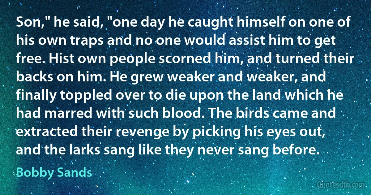 Son," he said, "one day he caught himself on one of his own traps and no one would assist him to get free. Hist own people scorned him, and turned their backs on him. He grew weaker and weaker, and finally toppled over to die upon the land which he had marred with such blood. The birds came and extracted their revenge by picking his eyes out, and the larks sang like they never sang before. (Bobby Sands)