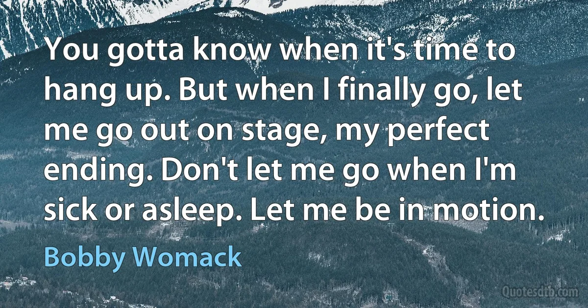 You gotta know when it's time to hang up. But when I finally go, let me go out on stage, my perfect ending. Don't let me go when I'm sick or asleep. Let me be in motion. (Bobby Womack)