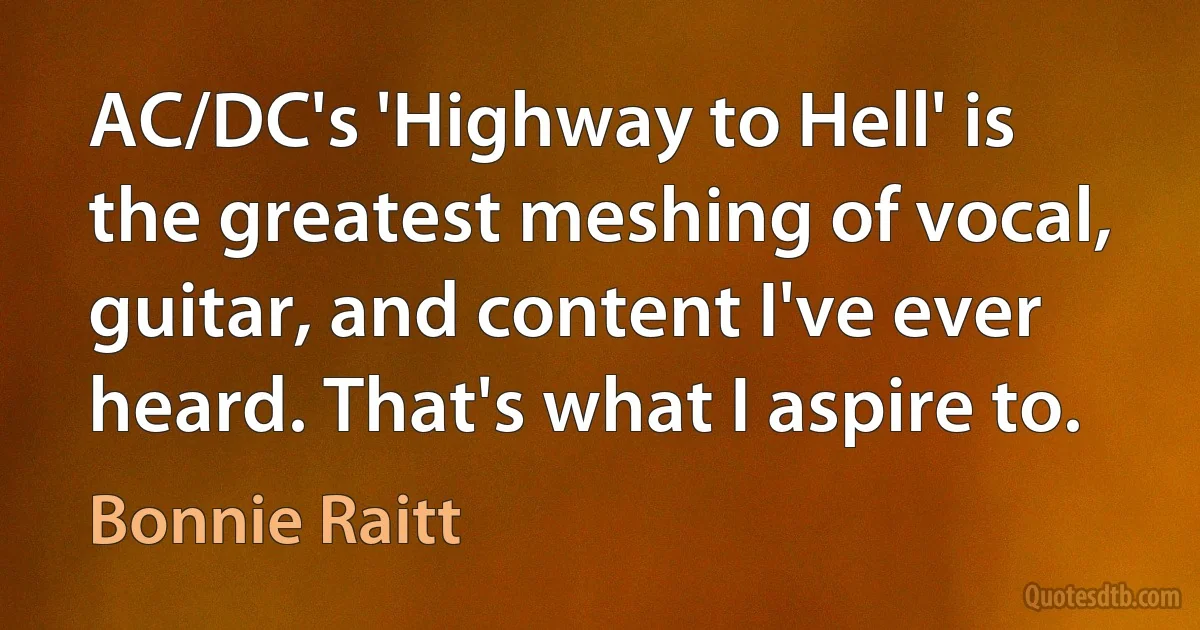 AC/DC's 'Highway to Hell' is the greatest meshing of vocal, guitar, and content I've ever heard. That's what I aspire to. (Bonnie Raitt)