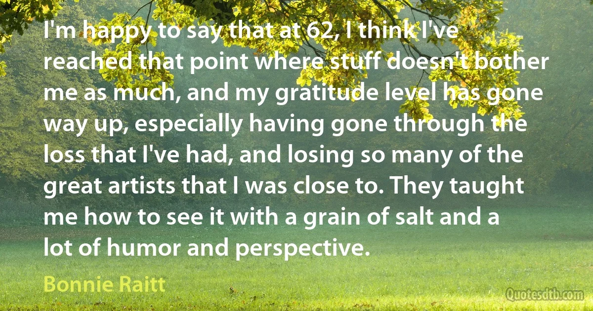 I'm happy to say that at 62, I think I've reached that point where stuff doesn't bother me as much, and my gratitude level has gone way up, especially having gone through the loss that I've had, and losing so many of the great artists that I was close to. They taught me how to see it with a grain of salt and a lot of humor and perspective. (Bonnie Raitt)