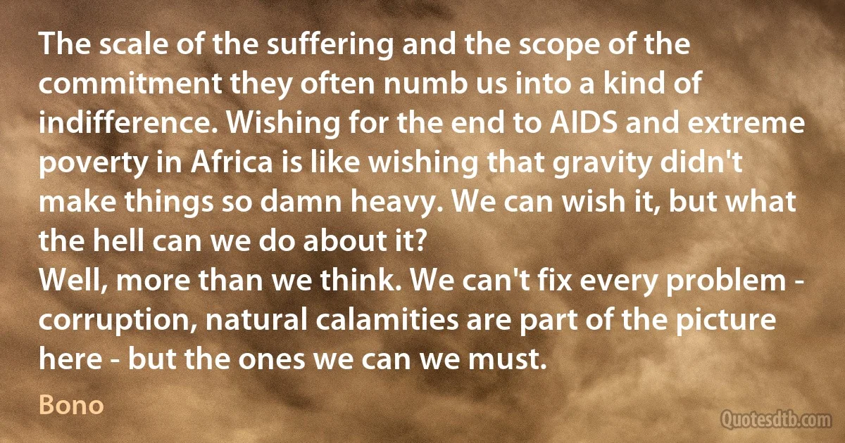 The scale of the suffering and the scope of the commitment they often numb us into a kind of indifference. Wishing for the end to AIDS and extreme poverty in Africa is like wishing that gravity didn't make things so damn heavy. We can wish it, but what the hell can we do about it?
Well, more than we think. We can't fix every problem - corruption, natural calamities are part of the picture here - but the ones we can we must. (Bono)