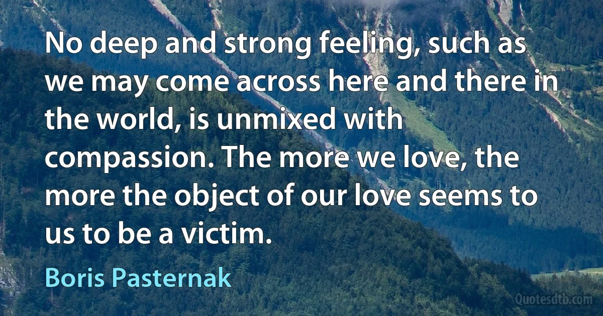 No deep and strong feeling, such as we may come across here and there in the world, is unmixed with compassion. The more we love, the more the object of our love seems to us to be a victim. (Boris Pasternak)