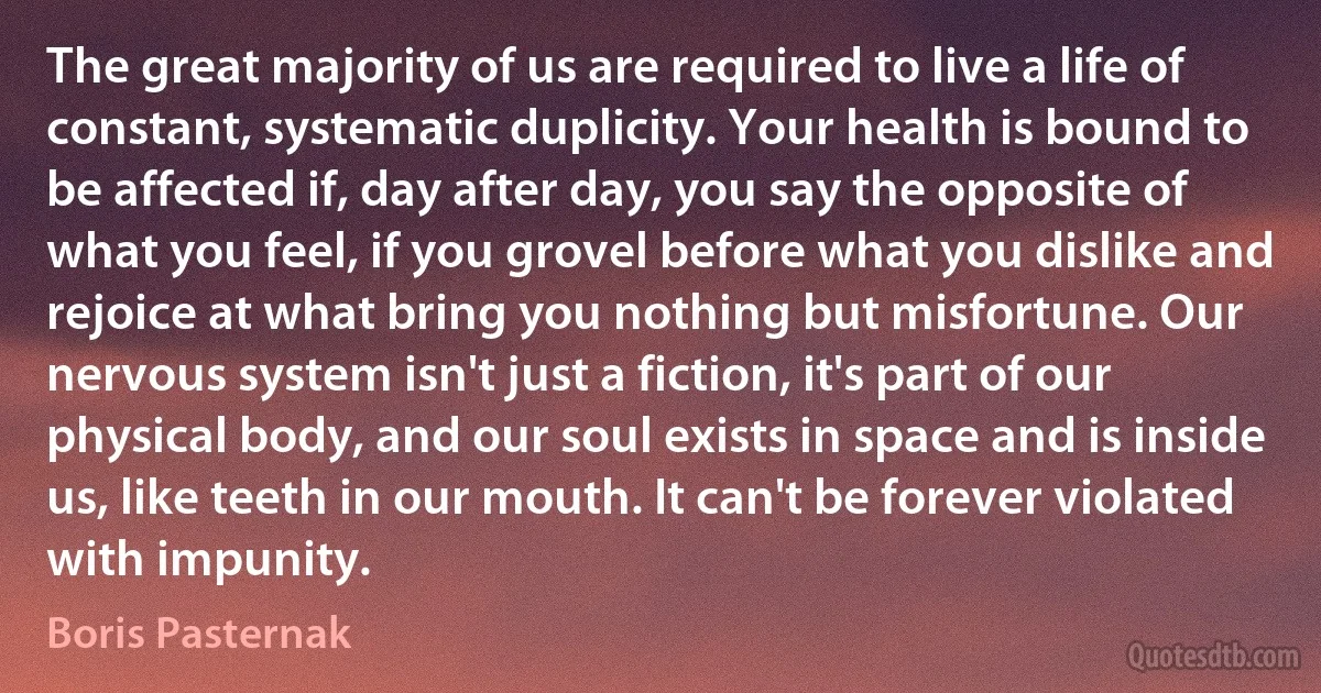 The great majority of us are required to live a life of constant, systematic duplicity. Your health is bound to be affected if, day after day, you say the opposite of what you feel, if you grovel before what you dislike and rejoice at what bring you nothing but misfortune. Our nervous system isn't just a fiction, it's part of our physical body, and our soul exists in space and is inside us, like teeth in our mouth. It can't be forever violated with impunity. (Boris Pasternak)