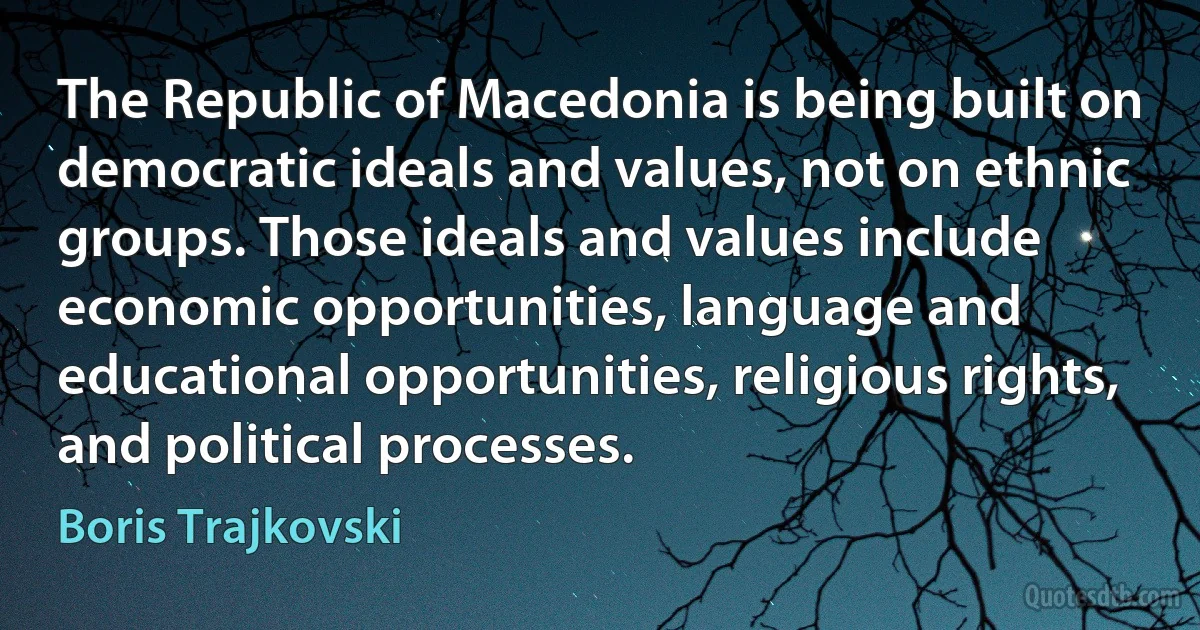 The Republic of Macedonia is being built on democratic ideals and values, not on ethnic groups. Those ideals and values include economic opportunities, language and educational opportunities, religious rights, and political processes. (Boris Trajkovski)