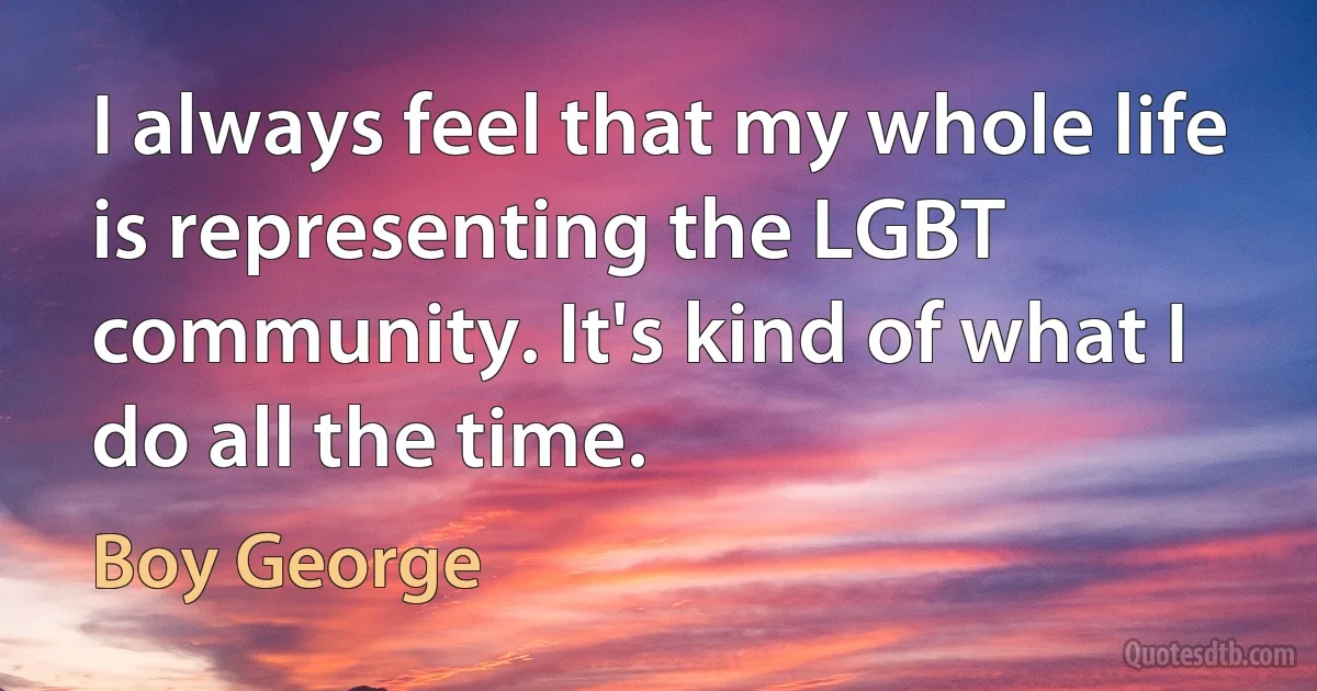 I always feel that my whole life is representing the LGBT community. It's kind of what I do all the time. (Boy George)