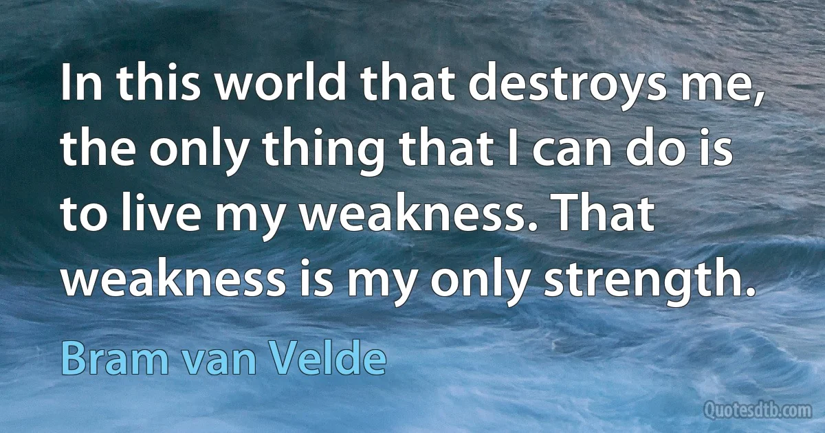 In this world that destroys me, the only thing that I can do is to live my weakness. That weakness is my only strength. (Bram van Velde)