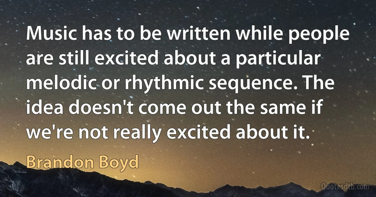 Music has to be written while people are still excited about a particular melodic or rhythmic sequence. The idea doesn't come out the same if we're not really excited about it. (Brandon Boyd)