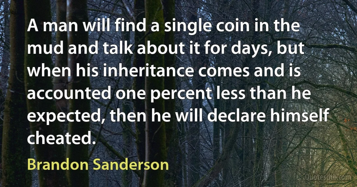 A man will find a single coin in the mud and talk about it for days, but when his inheritance comes and is accounted one percent less than he expected, then he will declare himself cheated. (Brandon Sanderson)