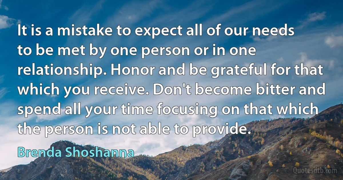 It is a mistake to expect all of our needs to be met by one person or in one relationship. Honor and be grateful for that which you receive. Don't become bitter and spend all your time focusing on that which the person is not able to provide. (Brenda Shoshanna)