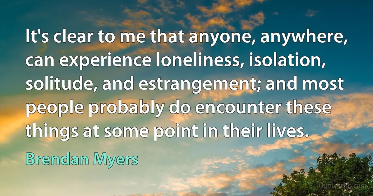 It's clear to me that anyone, anywhere, can experience loneliness, isolation, solitude, and estrangement; and most people probably do encounter these things at some point in their lives. (Brendan Myers)