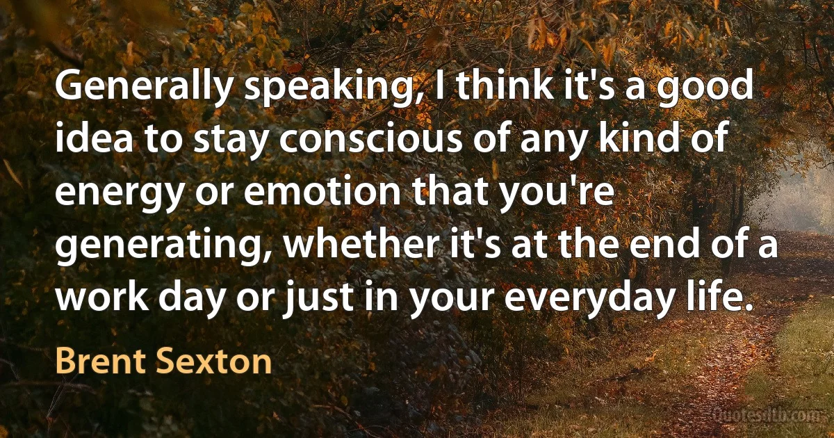 Generally speaking, I think it's a good idea to stay conscious of any kind of energy or emotion that you're generating, whether it's at the end of a work day or just in your everyday life. (Brent Sexton)