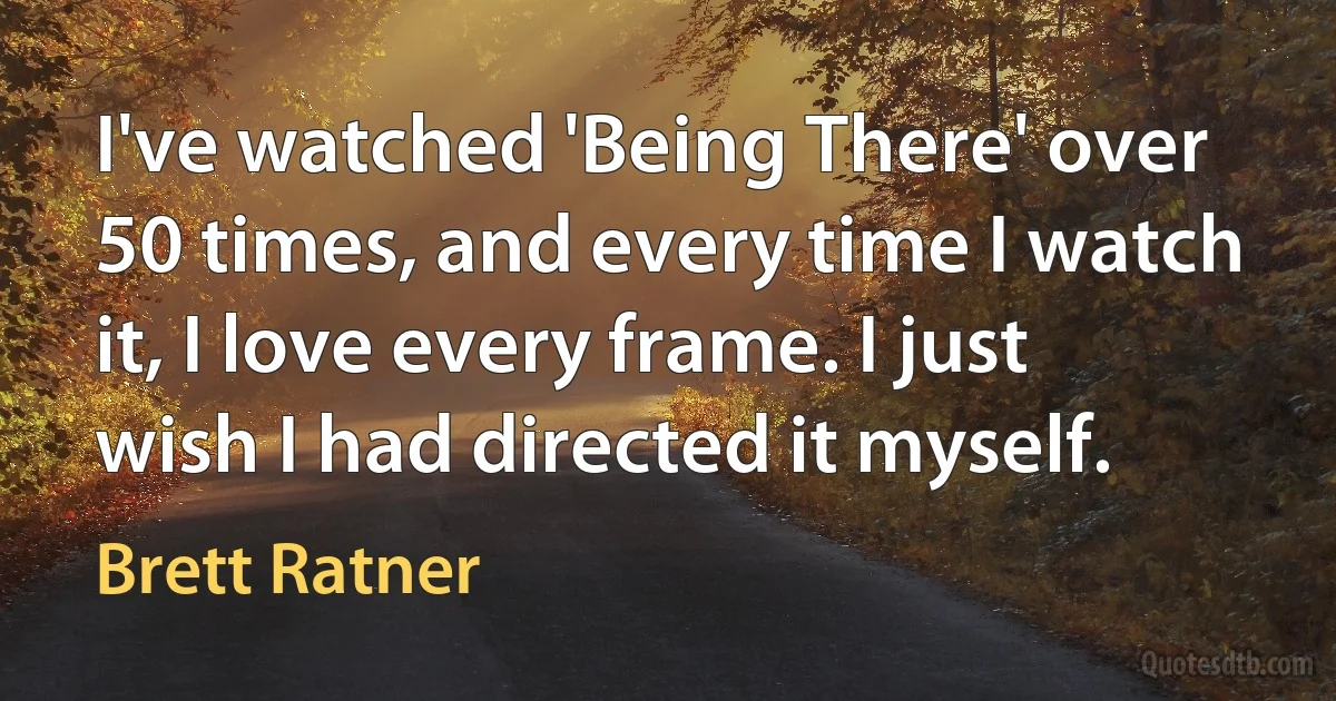 I've watched 'Being There' over 50 times, and every time I watch it, I love every frame. I just wish I had directed it myself. (Brett Ratner)