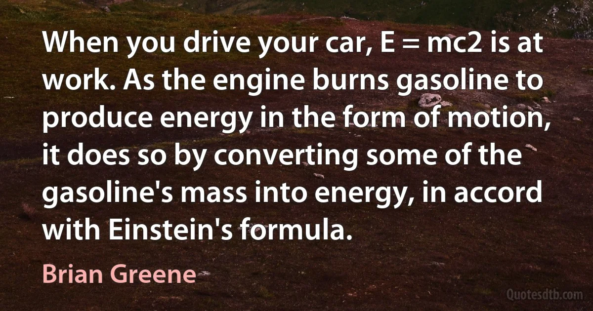 When you drive your car, E = mc2 is at work. As the engine burns gasoline to produce energy in the form of motion, it does so by converting some of the gasoline's mass into energy, in accord with Einstein's formula. (Brian Greene)