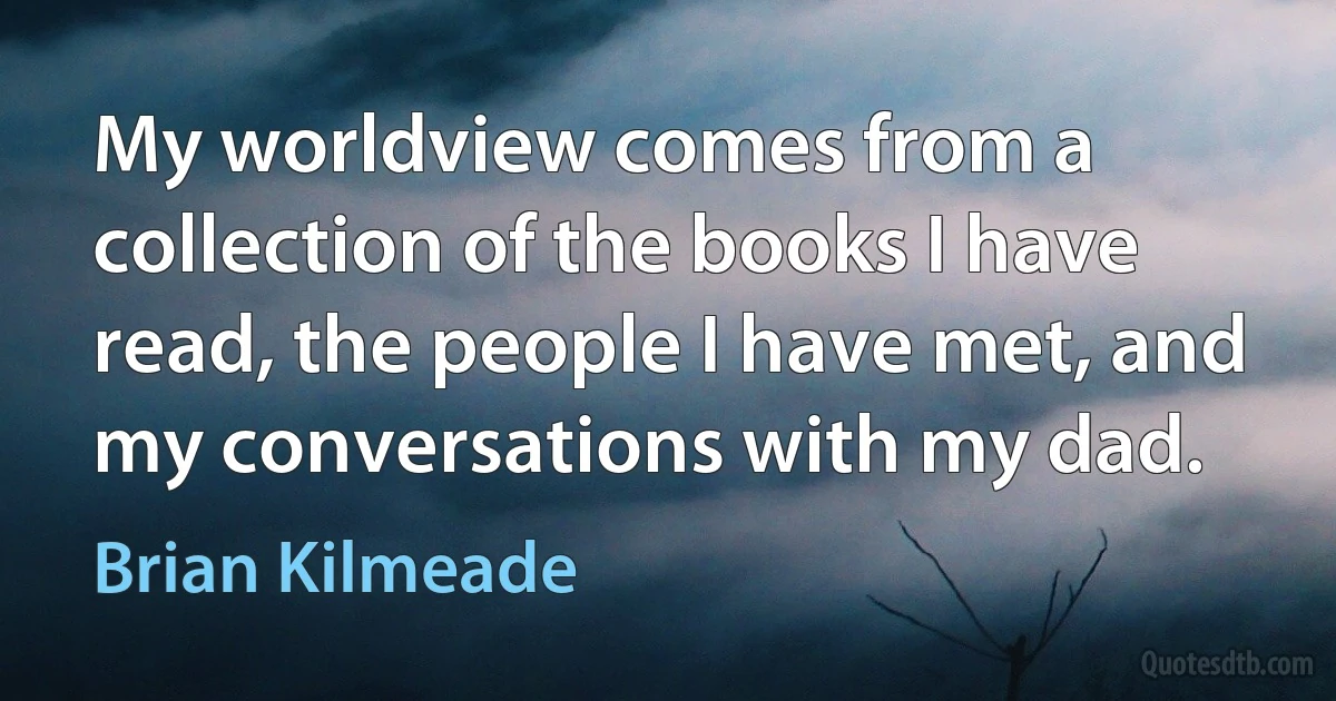 My worldview comes from a collection of the books I have read, the people I have met, and my conversations with my dad. (Brian Kilmeade)