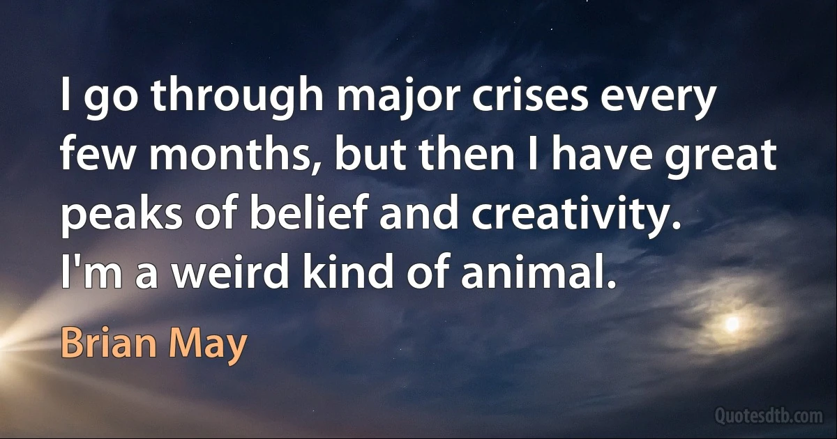 I go through major crises every few months, but then I have great peaks of belief and creativity. I'm a weird kind of animal. (Brian May)