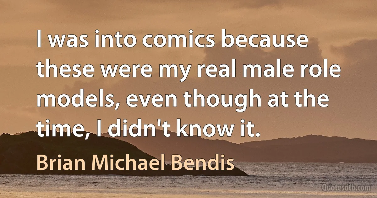 I was into comics because these were my real male role models, even though at the time, I didn't know it. (Brian Michael Bendis)