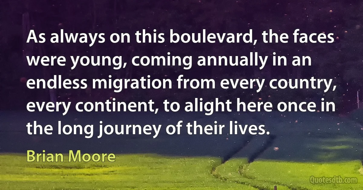 As always on this boulevard, the faces were young, coming annually in an endless migration from every country, every continent, to alight here once in the long journey of their lives. (Brian Moore)