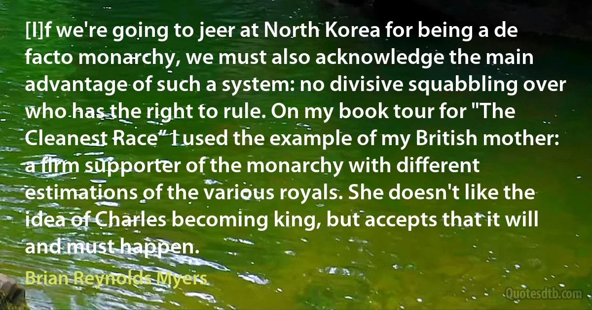 [I]f we're going to jeer at North Korea for being a de facto monarchy, we must also acknowledge the main advantage of such a system: no divisive squabbling over who has the right to rule. On my book tour for "The Cleanest Race” I used the example of my British mother: a firm supporter of the monarchy with different estimations of the various royals. She doesn't like the idea of Charles becoming king, but accepts that it will and must happen. (Brian Reynolds Myers)