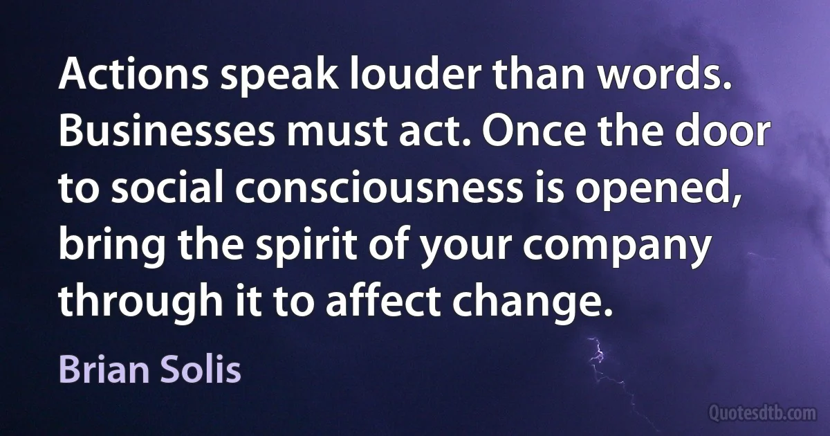 Actions speak louder than words. Businesses must act. Once the door to social consciousness is opened, bring the spirit of your company through it to affect change. (Brian Solis)