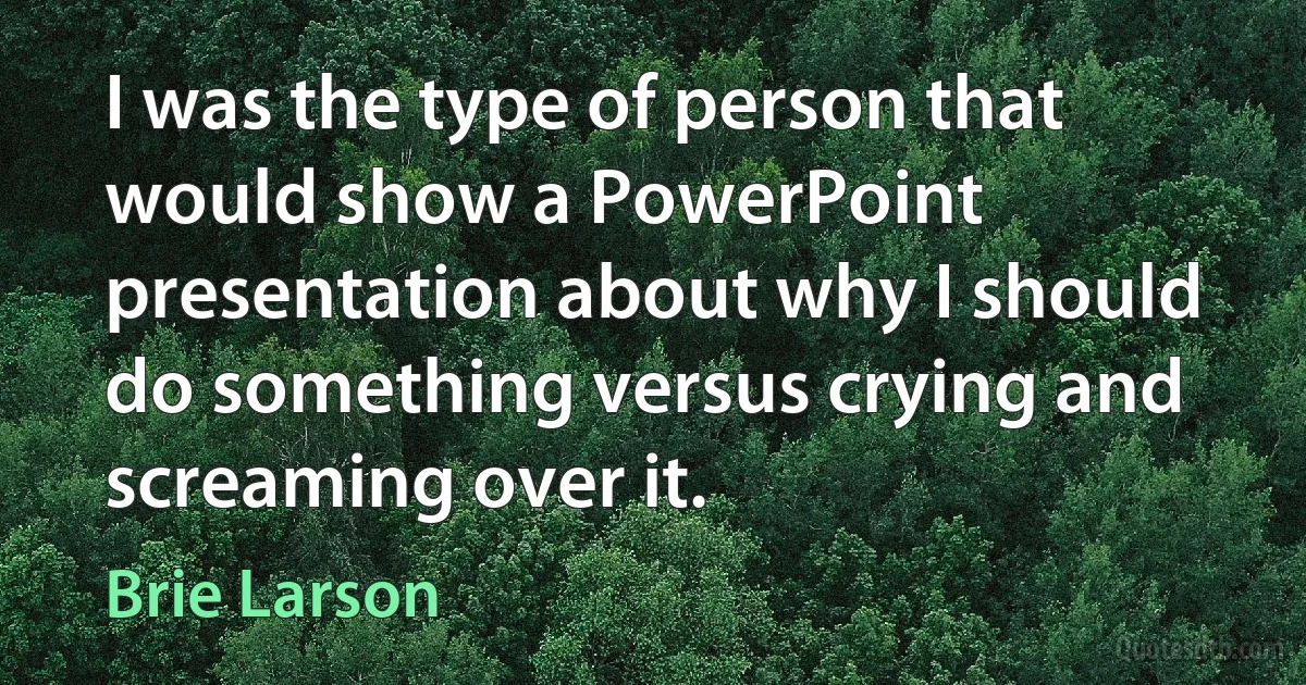 I was the type of person that would show a PowerPoint presentation about why I should do something versus crying and screaming over it. (Brie Larson)