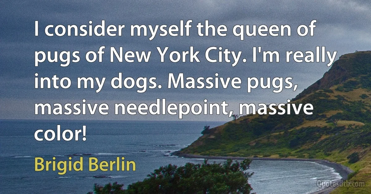 I consider myself the queen of pugs of New York City. I'm really into my dogs. Massive pugs, massive needlepoint, massive color! (Brigid Berlin)