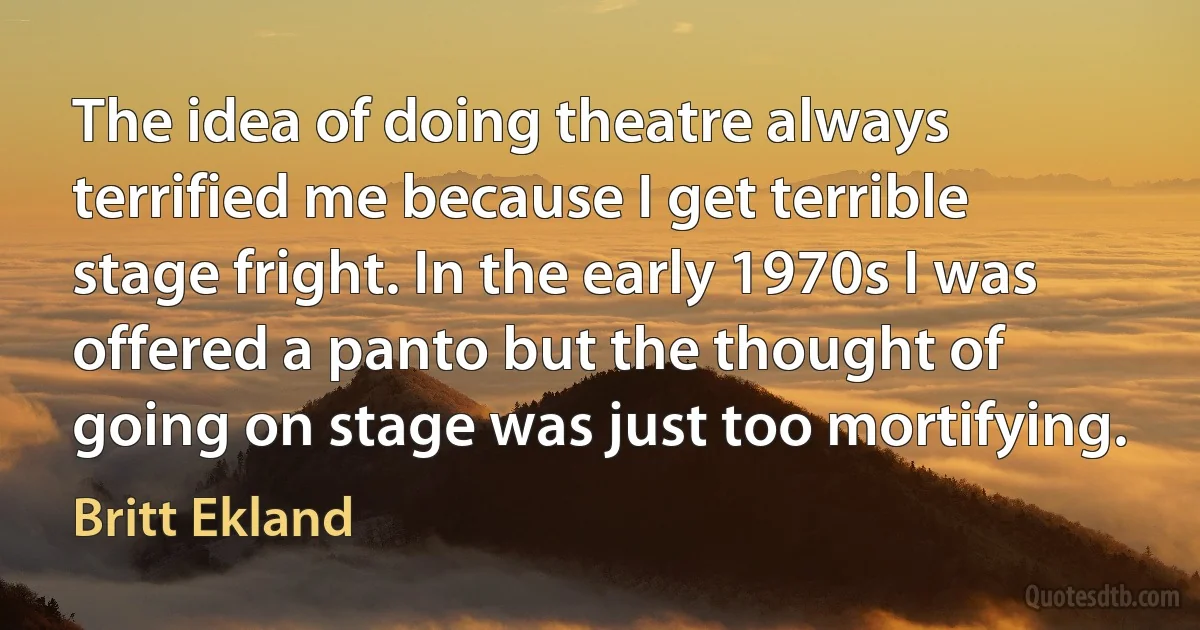 The idea of doing theatre always terrified me because I get terrible stage fright. In the early 1970s I was offered a panto but the thought of going on stage was just too mortifying. (Britt Ekland)