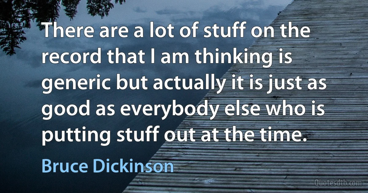 There are a lot of stuff on the record that I am thinking is generic but actually it is just as good as everybody else who is putting stuff out at the time. (Bruce Dickinson)