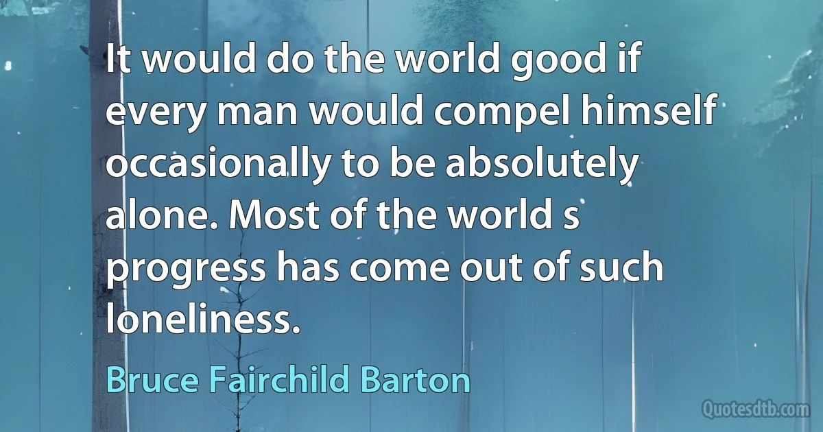 It would do the world good if every man would compel himself occasionally to be absolutely alone. Most of the world s progress has come out of such loneliness. (Bruce Fairchild Barton)