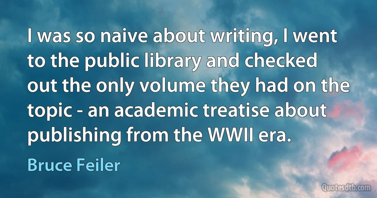 I was so naive about writing, I went to the public library and checked out the only volume they had on the topic - an academic treatise about publishing from the WWII era. (Bruce Feiler)