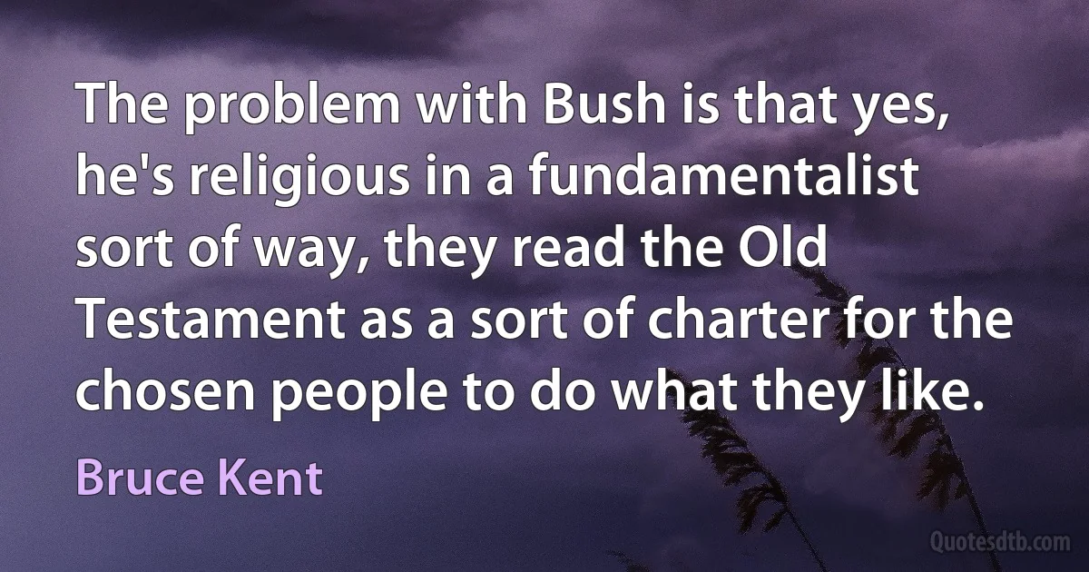 The problem with Bush is that yes, he's religious in a fundamentalist sort of way, they read the Old Testament as a sort of charter for the chosen people to do what they like. (Bruce Kent)