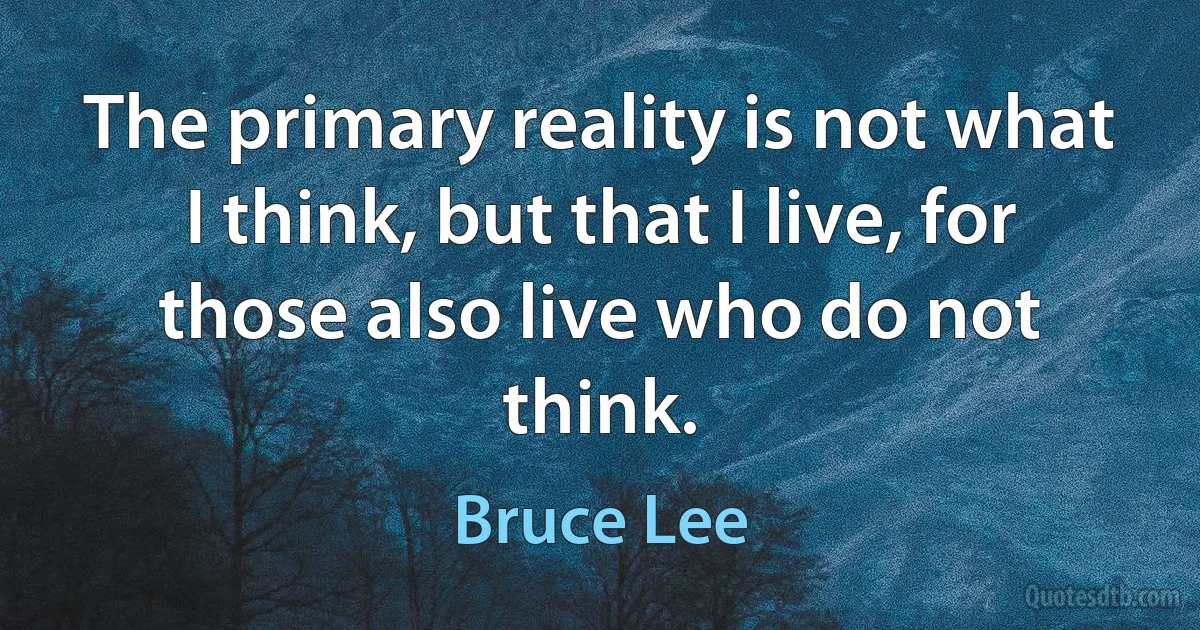 The primary reality is not what I think, but that I live, for those also live who do not think. (Bruce Lee)