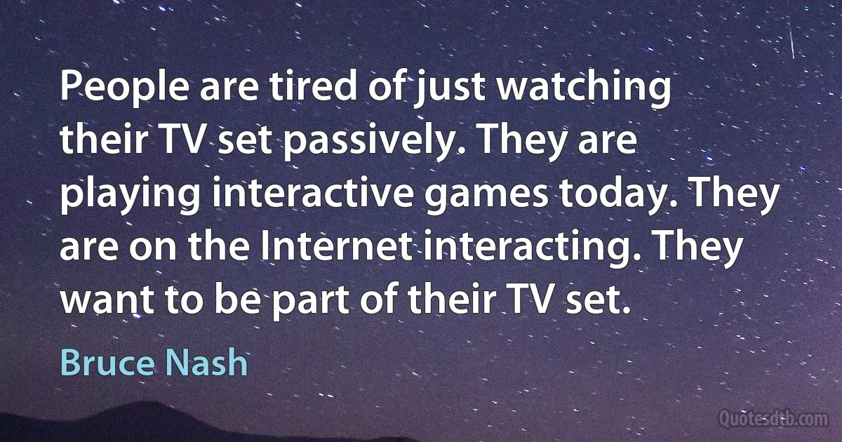 People are tired of just watching their TV set passively. They are playing interactive games today. They are on the Internet interacting. They want to be part of their TV set. (Bruce Nash)