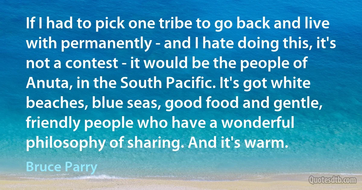 If I had to pick one tribe to go back and live with permanently - and I hate doing this, it's not a contest - it would be the people of Anuta, in the South Pacific. It's got white beaches, blue seas, good food and gentle, friendly people who have a wonderful philosophy of sharing. And it's warm. (Bruce Parry)