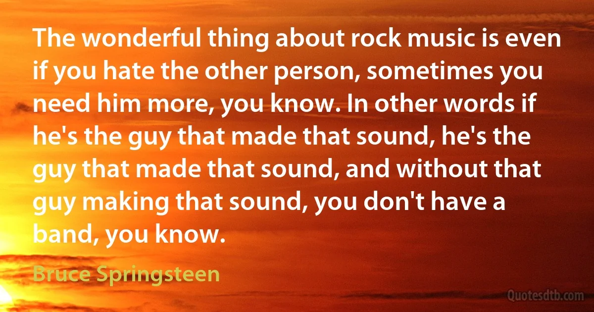 The wonderful thing about rock music is even if you hate the other person, sometimes you need him more, you know. In other words if he's the guy that made that sound, he's the guy that made that sound, and without that guy making that sound, you don't have a band, you know. (Bruce Springsteen)