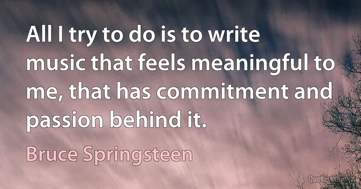 All I try to do is to write music that feels meaningful to me, that has commitment and passion behind it. (Bruce Springsteen)