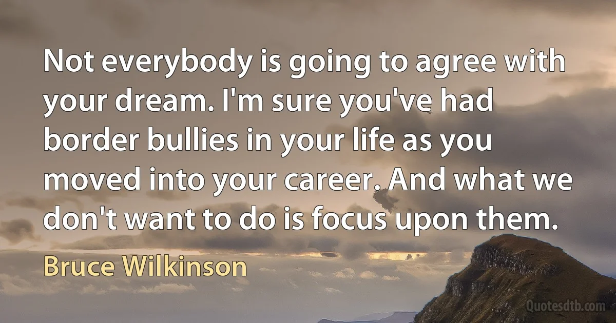 Not everybody is going to agree with your dream. I'm sure you've had border bullies in your life as you moved into your career. And what we don't want to do is focus upon them. (Bruce Wilkinson)