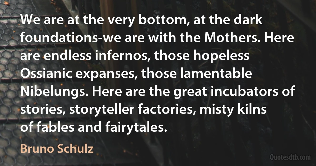 We are at the very bottom, at the dark foundations-we are with the Mothers. Here are endless infernos, those hopeless Ossianic expanses, those lamentable Nibelungs. Here are the great incubators of stories, storyteller factories, misty kilns of fables and fairytales. (Bruno Schulz)