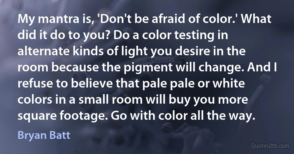 My mantra is, 'Don't be afraid of color.' What did it do to you? Do a color testing in alternate kinds of light you desire in the room because the pigment will change. And I refuse to believe that pale pale or white colors in a small room will buy you more square footage. Go with color all the way. (Bryan Batt)