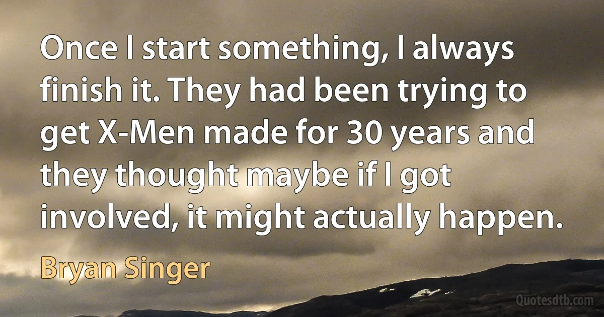 Once I start something, I always finish it. They had been trying to get X-Men made for 30 years and they thought maybe if I got involved, it might actually happen. (Bryan Singer)