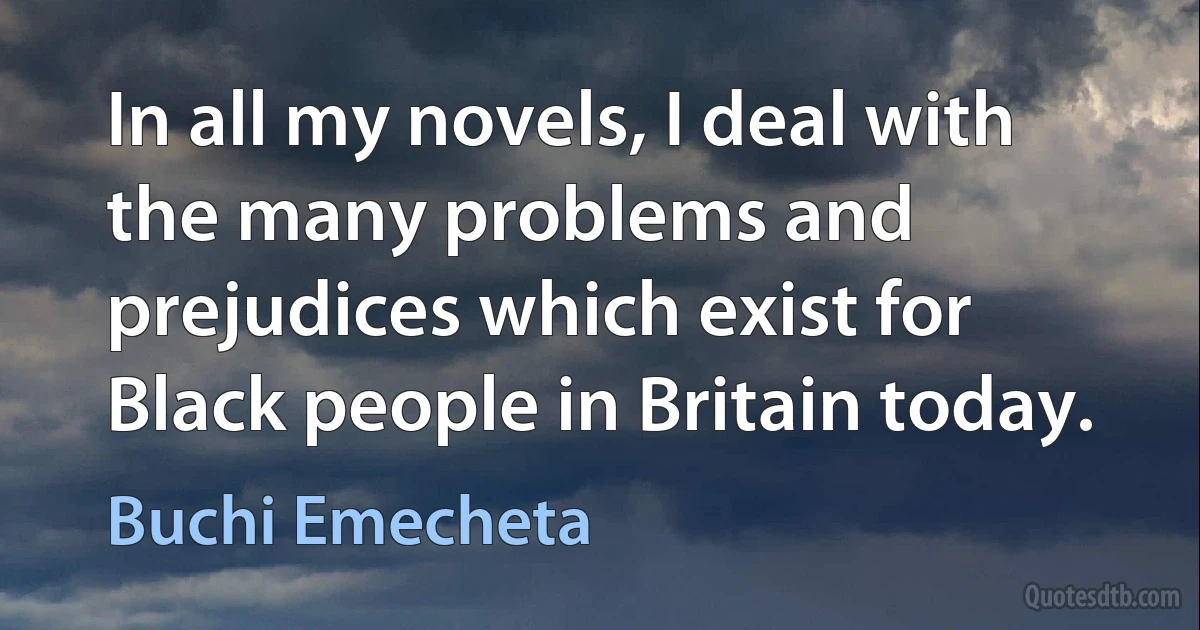 In all my novels, I deal with the many problems and prejudices which exist for Black people in Britain today. (Buchi Emecheta)