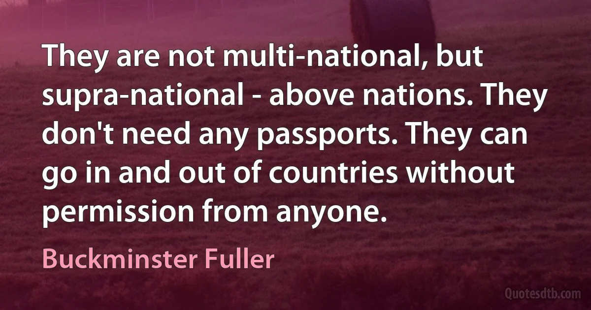 They are not multi-national, but supra-national - above nations. They don't need any passports. They can go in and out of countries without permission from anyone. (Buckminster Fuller)