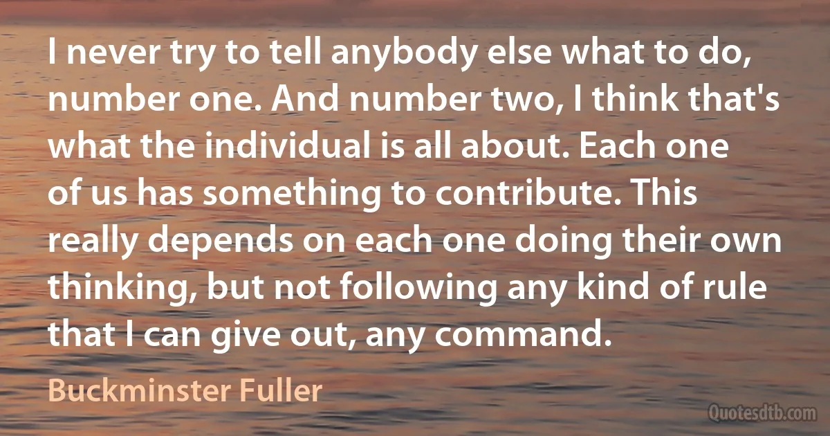 I never try to tell anybody else what to do, number one. And number two, I think that's what the individual is all about. Each one of us has something to contribute. This really depends on each one doing their own thinking, but not following any kind of rule that I can give out, any command. (Buckminster Fuller)