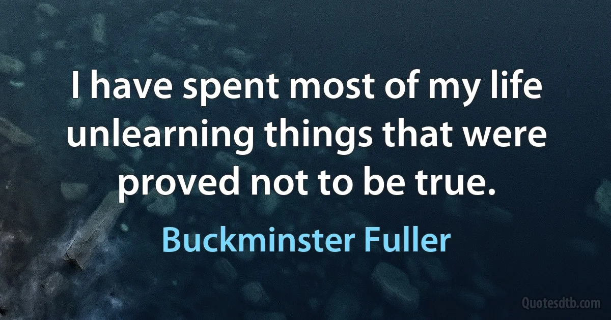 I have spent most of my life unlearning things that were proved not to be true. (Buckminster Fuller)