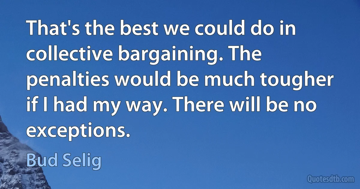 That's the best we could do in collective bargaining. The penalties would be much tougher if I had my way. There will be no exceptions. (Bud Selig)